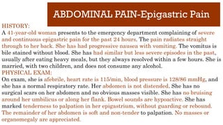 ABDOMINAL PAIN-Epigastric Pain
HISTORY:
A 41-year-old woman presents to the emergency department complaining of severe
and continuous epigastric pain for the past 24 hours. The pain radiates straight
through to her back. She has had progressive nausea with vomiting. The vomitus is
bile stained without blood. She has had similar but less severe episodes in the past,
usually after eating heavy meals, but they always resolved within a few hours. She is
married, with two children, and does not consume any alcohol.
PHYSICAL EXAM:
On exam, she is afebrile, heart rate is 115/min, blood pressure is 128/86 mmHg, and
she has a normal respiratory rate. Her abdomen is not distended. She has no
surgical scars on her abdomen and no obvious masses visible. She has no bruising
around her umbilicus or along her flank. Bowel sounds are hypoactive. She has
marked tenderness to palpation in her epigastrium, without guarding or rebound.
The remainder of her abdomen is soft and non-tender to palpation. No masses or
organomegaly are appreciated.
 