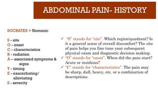 ABDOMINAL PAIN- HISTORY
SOCRATES = Nemonic
S - site
O - onset
C - characteristics
R - radiation
A – associated symptoms &
signs
T - timing
E - exacerbating/
alleviating
S - severity
 “S” stands for “site”. Which region/quadrant? Is
it a general sense of overall discomfort? The site
of pain helps you fine tune your subsequent
physical exam and diagnostic decision making.
 “O” stands for “onset”. When did the pain start?
Acute or insidious?
 “C” stands for “characteristics”. The pain may
be sharp, dull, heavy, etc. or a combination of
descriptions.
 