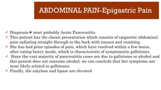 ABDOMINAL PAIN-Epigastric Pain
✓ Diagnosis most probably Acute Pancreatitis
✓ This patient has the classic presentation which consists of epigastric abdominal
pain radiating straight through to the back with nausea and vomiting.
✓ She has had prior episodes of pain, which have resolved within a few hours,
after eating heavy meals, which is characteristic of symptomatic gallstones.
✓ Since the vast majority of pancreatitis cases are due to gallstones or alcohol and
this patient does not consume alcohol, we can conclude that her symptoms are
most likely related to gallstones.
✓ Finally, the amylase and lipase are elevated
 