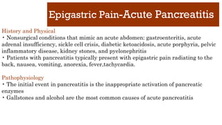 Epigastric Pain-Acute Pancreatitis
History and Physical
• Nonsurgical conditions that mimic an acute abdomen: gastroenteritis, acute
adrenal insufficiency, sickle cell crisis, diabetic ketoacidosis, acute porphyria, pelvic
inflammatory disease, kidney stones, and pyelonephritis
• Patients with pancreatitis typically present with epigastric pain radiating to the
back, nausea, vomiting, anorexia, fever,tachycardia.
Pathophysiology
• The initial event in pancreatitis is the inappropriate activation of pancreatic
enzymes
• Gallstones and alcohol are the most common causes of acute pancreatitis
 