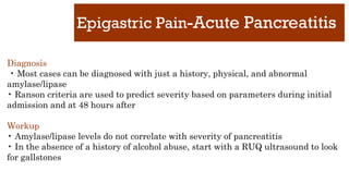 Epigastric Pain-Acute Pancreatitis
Diagnosis
• Most cases can be diagnosed with just a history, physical, and abnormal
amylase/lipase
• Ranson criteria are used to predict severity based on parameters during initial
admission and at 48 hours after
Workup
• Amylase/lipase levels do not correlate with severity of pancreatitis
• In the absence of a history of alcohol abuse, start with a RUQ ultrasound to look
for gallstones
 