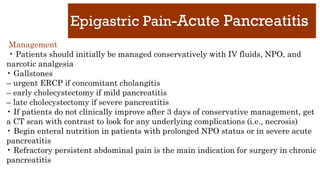 Epigastric Pain-Acute Pancreatitis
Management
• Patients should initially be managed conservatively with IV fluids, NPO, and
narcotic analgesia
• Gallstones
– urgent ERCP if concomitant cholangitis
– early cholecystectomy if mild pancreatitis
– late cholecystectomy if severe pancreatitis
• If patients do not clinically improve after 3 days of conservative management, get
a CT scan with contrast to look for any underlying complications (i.e., necrosis)
• Begin enteral nutrition in patients with prolonged NPO status or in severe acute
pancreatitis
• Refractory persistent abdominal pain is the main indication for surgery in chronic
pancreatitis
 