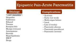 Epigastric Pain-Acute Pancreatitis
“I GET SMASHED”:
Idiopathic
Gallstones
Ethanol
Trauma
Scorpion bite
Mumps (viruses)
Autoimmune
Steroids
Hyperlipidemia
ERCP
Drugs
• Systemic
– Early (1st week)
– Multi-organ failure
• Local
– Late (3 weeks)
– Pancreatic abscess
– Pancreatic pseudocyst
– Pancreatic necrosis
Etiology Complications
 