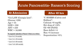 Acute Pancreatitis- Ranson’s Scoring
At Admission After 48 hrs
“GA LAW (Georgia law)”:
Glucose >200
Age > 55
LDH > 350
AST > 250
WBC > 16,000
“C HOBBS (Calvin and
Hobbes)”:
Calcium <8 mg/dL
Hct drop of >10%
O2 <60 (PaO2)
Base deficit >4
Bun >5 increase
Sequestration >6 L
 