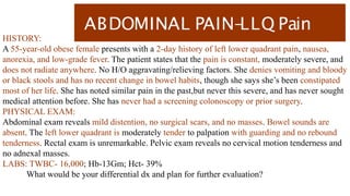 ABDOMINAL PAIN-
LLQ Pain
HISTORY:
A 55-year-old obese female presents with a 2-day history of left lower quadrant pain, nausea,
anorexia, and low-grade fever. The patient states that the pain is constant, moderately severe, and
does not radiate anywhere. No H/O aggravating/relieving factors. She denies vomiting and bloody
or black stools and has no recent change in bowel habits, though she says she’s been constipated
most of her life. She has noted similar pain in the past,but never this severe, and has never sought
medical attention before. She has never had a screening colonoscopy or prior surgery.
PHYSICAL EXAM:
Abdominal exam reveals mild distention, no surgical scars, and no masses. Bowel sounds are
absent. The left lower quadrant is moderately tender to palpation with guarding and no rebound
tenderness. Rectal exam is unremarkable. Pelvic exam reveals no cervical motion tenderness and
no adnexal masses.
LABS: TWBC- 16,000; Hb-13Gm; Hct- 39%
What would be your differential dx and plan for further evaluation?
 