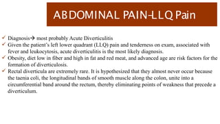 ABDOMINAL PAIN-
LLQ Pain
 Diagnosis most probably Acute Diverticulitis
 Given the patient’s left lower quadrant (LLQ) pain and tenderness on exam, associated with
fever and leukocytosis, acute diverticulitis is the most likely diagnosis.
 Obesity, diet low in fiber and high in fat and red meat, and advanced age are risk factors for the
formation of diverticulosis.
 Rectal diverticula are extremely rare. It is hypothesized that they almost never occur because
the taenia coli, the longitudinal bands of smooth muscle along the colon, unite into a
circumferential band around the rectum, thereby eliminating points of weakness that precede a
diverticulum.
 