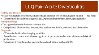 LLQ Pain-
AcuteDiverticulitis
History and Physical
• Major risk factors are obesity, advanced age, and diet low in fiber, high in fat and red meat
• Diverticulitis is a clinical diagnosis (LLQ pain and tenderness, fever, leukocytosis)
Pathophysiology
• The sigmoid colon is the most common site
• Complicated diverticulitis: abscess, free perforation, fistula, stricture, and obstruction
Diagnosis
• CT scan is the first-line imaging modality
• Avoid barium enema and colonoscopy in acute presentation because of increased risk of
perforation
• Determine if complicated or uncomplicated and with or without SIRS
 