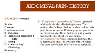 ABDOMINAL PAIN- HISTORY
SOCRATES = Nemonic
S - site
O - onset
C - characteristics
R - radiation
A – associated symptoms &
signs
T - timing
E - exacerbating/
alleviating
S - severity
 “E” represents “exacerbating” factors; grouped
within this is also alleviating factors. The
patient should be probed as to what makes their
pain better or worse. Certain physical positions,
medications, etc. These factors can all provide
historical clues about the root cause.
 “S” stands for “severity”. In most hospitals this
is formulated on a 1 to 10 scale with 10 being
the most severe pain they’ve ever experienced.
 