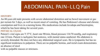 ABDOMINAL PAIN-LLQ Pain
HISTORY:
An 80-year-old male presents with severe abdominal distention and no bowel movement or gas
per rectum for 3 days, as well as recent onset of vomiting. He has Parkinson’s disease and chronic
constipation and lives in a nursing home. His medications include levodopa and benztropine,
which he has been taking for several years.
PHYSICAL EXAM:
Patient’s vital signs are T 37°C, heart rate 90/min, blood pressure 116/70 mmHg, and respiratory
rate 22/min. Patient is tachypnic but nontoxic, with mental status unaltered. His abdomen is
severely distended. He does not have any abdominal surgical scars. He is tympanitic but has no
significant tenderness to palpation. There are no palpable hernias, and rectal exam demonstrates
an absence of stool
with no palpable masses or strictures.
 