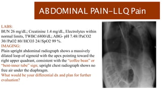 ABDOMINAL PAIN-LLQ Pain
LABS:
BUN 26 mg/dL; Creatinine 1.4 mg/dL, Electrolytes within
normal limits, TWBC:6800/dL; ABG- pH 7.48//PaCO2
30//PaO2 80//HCO3 24//SpO2 99 %.
IMAGING:
Plain upright abdominal radiograph shows a massively
dilated loop of sigmoid with the apex pointing toward the
right upper quadrant, consistent with the “coffee bean” or
“bent-inner tube” sign; upright chest radiograph shows no
free air under the diaphragm.
What would be your differential dx and plan for further
evaluation?
 