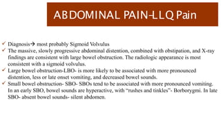 ABDOMINAL PAIN-
LLQ Pain
 Diagnosis most probably Sigmoid Volvulus
 The massive, slowly progressive abdominal distention, combined with obstipation, and X-ray
findings are consistent with large bowel obstruction. The radiologic appearance is most
consistent with a sigmoid volvulus.
 Large bowel obstruction-LBO- is more likely to be associated with more pronounced
distention, less or late onset vomiting, and decreased bowel sounds.
 Small bowel obstruction- SBO- SBOs tend to be associated with more pronounced vomiting.
In an early SBO, bowel sounds are hyperactive, with “rushes and tinkles”- Borborygmi. In late
SBO- absent bowel sounds- silent abdomen.
 