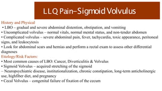 LLQ Pain-SigmoidVolvulus
History and Physical
• LBO – gradual and severe abdominal distention, obstipation, and vomiting
• Uncomplicated volvulus – normal vitals, normal mental status, and non-tender abdomen
• Complicated volvulus – severe abdominal pain, fever, tachycardia, toxic appearance, peritoneal
signs, and leukocytosis
• Look for abdominal scars and hernias and perform a rectal exam to assess other differential
diagnoses
Etiology/Risk Factors:
• Most common causes of LBO: Cancer, Diverticulitis & Volvulus
• Sigmoid Volvulus – acquired stretching of the sigmoid
– Neuropsychiatric disease, institutionalization, chronic constipation, long-term anticholinergic
use, highfiber diet, and pregnancy
• Cecal Volvulus – congenital failure of fixation of the cecum
 