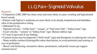 LLQ Pain-SigmoidVolvulus
Diagnosis
• Compared to LBO, SBO has faster onset and more likely to cause vomiting and high-pitched
bowel sounds
• Patients with Ogilvie’s syndrome are more likely to be already hospitalized and bedridden,
often in the postoperative setting
• Abdominal X-ray
– Sigmoid volvulus –“coffee bean”, “omega”, or “bent inner tube”, “kidney-bean” sign
– Cecal volvulus –“comma” or “kidney bean” sign- Human embryo sign
• CT scan if equivocal X-ray findings
• Contrast enema may be diagnostic (“bird’s beak” sign) and therapeutic in reducing the volvulus
– Water-soluble contrast (Gastrografin) rather than barium, to avoid peritonitis and scarring in
case of perforation
– Bowel wall thickening, mesenteric edema, pneumatosis, and portal venous gas suggest
ischemic bowel
 