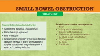 SMALL BOWEL OBSTRUCTION
TREATMENT
Initial conservative management:
✓ NPO
✓ ½-hrly vitals monitoring
✓ Bladder catheterization
✓ Abdominal girth measurements
✓ IO (fluid input-output) chart
✓ NGT aspiration
✓ IV fluids
✓ Antibiotics
 