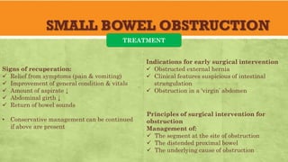 SMALL BOWEL OBSTRUCTION
TREATMENT
Signs of recuperation:
✓ Relief from symptoms (pain & vomiting)
✓ Improvement of general condition & vitals
✓ Amount of aspirate ↓
✓ Abdominal girth ↓
✓ Return of bowel sounds
• Conservative management can be continued
if above are present
Indications for early surgical intervention
✓ Obstructed external hernia
✓ Clinical features suspicious of intestinal
strangulation
✓ Obstruction in a ‘virgin’ abdomen
Principles of surgical intervention for
obstruction
Management of:
✓ The segment at the site of obstruction
✓ The distended proximal bowel
✓ The underlying cause of obstruction
 