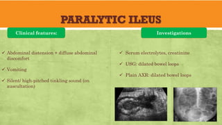PARALYTIC ILEUS
Clinical features:
✓ Abdominal distension + diffuse abdominal
discomfort
✓ Vomiting
✓ Silent/ high-pitched tinkling sound (on
auscultation)
Investigations
✓ Serum electrolytes, creatinine
✓ USG: dilated bowel loops
✓ Plain AXR: dilated bowel loops
 