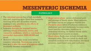 MESENTERIC ISCHEMIA
PATHOLOGY
 The intestinal mucosa has a high metabolic
rate and, requiring more blood flow (normally
receiving 20 to 25% of cardiac output),
making it very sensitive to the effects of
decreased perfusion
 Ischemia disrupts the mucosal barrier,
allowing release of bacteria, toxins, and
vasoactive mediators, which in turn leads to
myocardial depression, SIRS,MODS and
death
 Mediator release may occur even before
complete infarction. Necrosis can occur as
soon as 6 h after the onset of symptoms which
eventually becomes transmural
 Hyper active phase severe abdominal pain
and passage of bloody stools. Many patients
get better and do not progress beyond this
 Paralytic phase follow if ischemia continues;
abdominal pain and tenderness becomes more,
bowel motility decreases, resulting in
abdominal bloating, no further bloody stools,
and absent bowel sounds on exam.
 Shock phase fluids start to leak through the
damaged colon. This can result in shock and
metabolic acidosis with dehydration, low blood
pressure, rapid heart rate, and confusion.
 