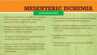 MESENTERIC ISCHEMIA
EPIDEMIOLOOGY
 Mesenteric ischemia is insufficient perfusion
of the mesentery to meet the metabolic
demands of the splanchnic system.
 Prompt diagnosis and treatment of this life-
threatening condition, with mortality rates
from 24% to 94% is important
 Despite the best efforts of modern medicine
mortality still exceeds 50%
 Acute mesenteric ischemia is different from
ischemic colitis, which involves only small
vessels and causes mainly mucosal necrosis
and bleeding.
 The overall incidence for Mesenteric Ischemia
is estimated at 12.9/100,000 person/year
 Incidence of Acute superior mesenteric artery
(SMA) occlusion (embolus/thrombus ratio =
1.4) is 70%
 Incidence of Mesenteric venous thrombosis
(MVT) is 15%
 Nonocclusive mesenteric ischemia (NOMI)
were found in 15%
 