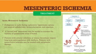 MESENTERIC ISCHEMIA
TREATMENT
Acute Mesenteric Ischemia:
 If diagnosis is made during exploratory laparotomy, options
are surgical embolectomy, revascularization, and resection.
 A “second look” laparotomy may be needed to reassess the
viability of questionable areas of bowel.
 Patients with arterial embolism or venous thrombosis require
long-term anticoagulation with warfarin. Patients with
nonocclusive ischemia may be treated with antiplatelet
therapy.
 