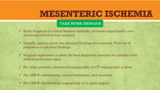 MESENTERIC ISCHEMIA
TAKE HOME MESSAGE
 Early diagnosis is critical because mortality increases significantly once
intestinal infarction has occurred.
 Initially, pain is severe but physical findings are minimal- Pain out of
proportion to physical findings
 Surgical exploration is often the best diagnostic measure for patients with
definite peritoneal signs.
 For other patients, mesenteric angiography or CT angiography is done.
 For AMI embolectomy, revascularization, and resection.
 For CMI thrombolysis, angioplasty or by-pass surgery
 