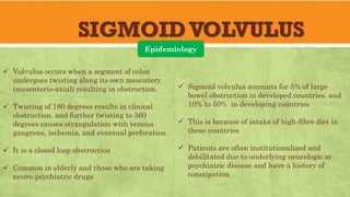 SIGMOIDVOLVULUS
Epidemiology
✓ Volvulus occurs when a segment of colon
undergoes twisting along its own mesentery
(mesenterio-axial) resulting in obstruction.
✓ Twisting of 180 degrees results in clinical
obstruction, and further twisting to 360
degrees causes strangulation with venous
gangrene, ischemia, and eventual perforation.
✓ It is a closed loop obstruction
✓ Common in elderly and those who are taking
neuro-psychiatric drugs
✓ Sigmoid volvulus accounts for 5% of large
bowel obstruction in developed countries. and
10% to 50% in developing countries
✓ This is because of intake of high-fibre diet in
these countries
✓ Patients are often institutionalized and
debilitated due to underlying neurologic or
psychiatric disease and have a history of
constipation
 