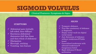 SIGMOIDVOLVULUS
Clinical Features- Symptoms & Signs
SYMPTOMS
✓ Abdominal pain (initially
left-sided, later diffuse)
✓ Enormous abdominal
distension (left iliac fossa
and then whole of abdomen)
✓ Obstipation
✓ Hiccough, retching
✓ Vomiting- late feature
SIGNS
✓ Tympanic abdomen
✓ Tyre-like consistency of abdomen
is diagnostic
✓ Empty rectal vault (on digital
rectal exam)
✓ Just distension of abdomen
without tenderness→Viable
bowel
✓ Generalised tenderness with
rebound tenderness→
Gangrenous bowel
✓ Rigid abdomen→ Bowel
perforation
 