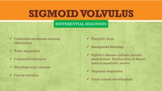 SIGMOIDVOLVULUS
DIFFERENTIAL DIAGNOSIS
✓ Colorectal carcinoma causing
obstruction
✓ Toxic megacolon
✓ Colorectal strictures
✓ Hirschsprung's disease
✓ Caecal volvulus
✓ Paralytic ileus
✓ Ileosigmoid knotting
✓ Ogilvie's disease (colonic pseudo-
obstruction)- Dysfunction of Sacral
para-sympathetic nerves
✓ Acquired megacolon
✓ Giant colonic diverticulum
 