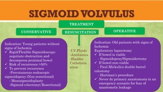 SIGMOIDVOLVULUS
TREATMENT
Indication: Young patients without
signs of Ischemia
✓ Rigid/Flexible Sigmoidoscopy-
negotiate obstruction and
decompress proximal bowel
✓ Risk of recurrence >50%
✓ To prevent recurrence
-Percutaneous endoscopic
sigmoidopexy (Non-resectional)
- Mesosigmoidoplasty
-Sigmoid colectomy( Resectional)
Indication: Old patients with signs of
Ischemia
Exploratory laparotomy
✓ If bowel is viable
- Sigmoidopexy/Sigmoidectomy
✓ If bowel non-viable
- Paul-Mickulicz double barrel
colostomy
- Hartman’s procedure
✓ Never do primary anastomosis in an
emergency scenario for fear of
anastomotic leakage
CONSERVATIVE OPERATIVE
RESUSCITATION
-I.V.Fluids
-Antibiotics
-Bladder
Catheteris
ation
 