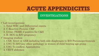 ACUTE APPENDICITIS
INVESTIGATIONS
üLab investigations:
1. Total WBC and Differential counts
2. C-Reactive Protein- CRP
2. Urine- FEME if positive for C&S
3. B- HCG to R/O pregnancy
ü Imaging studies:
1. CXR- Erect or AXR including both side diaphragm to R/O Pneumoperitoneum
2. USG-To R/O any other pathology in women of child bearing age group
3. USG-To confirm Appendicitis
4. CECT abdomen
 