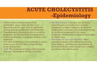 ACUTE CHOLECYSTITIS
-Epidemiology
 Cholecystitis is inflammation of the
gallbladder most commonly due to an
obstruction of the cystic duct by gallstones
arising from the gallbladder (cholelithiasis).
 Uncomplicated cholecystitis has an excellent
prognosis; the development of complications
such as perforation or gangrene renders a bad
prognosis.
 10%-20% of Americans have gallstones, and as
many as one third of these people develop
acute cholecystitis
 AGE: The incidence of cholecystitis increases
with age. Explanation for this is unclear.
 Sex distribution: Gallstones are 2-3 times
more frequent in females than in males,
resulting in a higher incidence of calculous
cholecystitis in females. Elevated progesterone
levels during pregnancy is the cause.
Acalculous cholecystitis is observed more often
in elderly men.
 Prevalence by race and ethinicity: More
common in people of Scandinavian descent,
Pima Indians, and Hispanic populations. In
the United States, white people have a higher
prevalence than black people.
 
