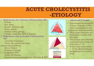ACUTE CHOLECYSTITIS
-ETIOLOGY
 Risk factors for Calculus Cholecystitis: 90%
- Female
- Fat- obese
- Fertile- Multigravida
- Forty- elderly
- Certain ethnic groups
- Certain drugs like HRT in females
 Risk factors for Acalculus Cholecystitis:
10%
- Critically ill patients
- Those who underwent major
surgery/trauma/Burns
- Severe Sepsis
- Prolonged fasting
- Long term TPN
- Sickle cell disease
- Immunocompromised patients- Diabetes & HIV
Admirand Triangle
 Percentages of saturation
of three elements in bile
lead to precipitation and
cholesterol stone formation
 These three elements are
cholesterol, lecithin and
bile salts.
 The normal ratio between
cholesterol and lecithin &
bille salt is 1: 30
 If this ratio comes below
1: 13 the cholesterol gets
precipitated and crystals
form.
 