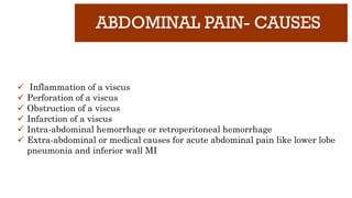 ABDOMINAL PAIN- CAUSES
✓ Inflammation of a viscus
✓ Perforation of a viscus
✓ Obstruction of a viscus
✓ Infarction of a viscus
✓ Intra-abdominal hemorrhage or retroperitoneal hemorrhage
✓ Extra-abdominal or medical causes for acute abdominal pain like lower lobe
pneumonia and inferior wall MI
 