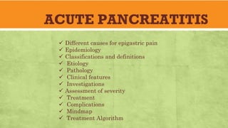 ACUTE PANCREATITIS
ü Different causes for epigastric pain
ü Epidemiology
ü Classifications and definitions
ü Etiology
ü Pathology
ü Clinical features
ü Investigations
ü Assessment of severity
ü Treatment
ü Complications
ü Mindmap
ü Treatment Algorithm
 