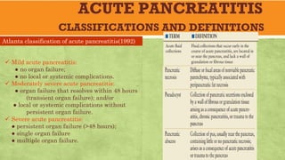 ACUTE PANCREATITIS
CLASSIFICATIONS AND DEFINITIONS
Atlanta classification of acute pancreatitis(1992)
ü Mild acute pancreatitis:
● no organ failure;
● no local or systemic complications.
ü Moderately severe acute pancreatitis:
● organ failure that resolves within 48 hours
(transient organ failure); and/or
● local or systemic complications without
persistent organ failure.
ü Severe acute pancreatitis:
● persistent organ failure (>48 hours);
● single organ failure
● multiple organ failure.
 
