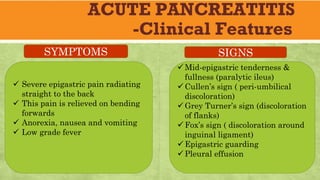 ACUTE PANCREATITIS
-Clinical Features
ü Severe epigastric pain radiating
straight to the back
ü This pain is relieved on bending
forwards
ü Anorexia, nausea and vomiting
ü Low grade fever
üMid-epigastric tenderness &
fullness (paralytic ileus)
üCullen’s sign ( peri-umbilical
discoloration)
üGrey Turner’s sign (discoloration
of flanks)
üFox’s sign ( discoloration around
inguinal ligament)
üEpigastric guarding
üPleural effusion
SYMPTOMS SIGNS
 