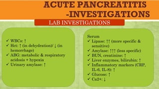 ACUTE PANCREATITIS
-INVESTIGATIONS
ü WBCs: ↑
ü Hct: ↑ (in dehydration)/ ↓ (in
hemorrhage)
ü ABG: metabolic & respiratory
acidosis + hypoxia
ü Urinary amylase: ↑
LAB INVESTIGATIONS
Serum
ü Lipase: ↑↑ (more specific &
sensitive)
ü Amylase: ↑↑↑ (less specific)
ü BUN, creatinine: ↑
ü Liver enzymes, bilirubin: ↑
ü Inflammatory markers (CRP,
IL-6, IL-8): ↑
ü Glucose: ↑
ü Ca2+: ↓
 
