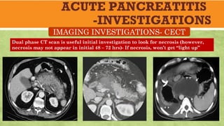 ACUTE PANCREATITIS
-INVESTIGATIONS
IMAGING INVESTIGATIONS- CECT
Dual phase CT scan is useful initial investigation to look for necrosis (however,
necrosis may not appear in initial 48 – 72 hrs)- If necrosis, won’t get “light up”
 