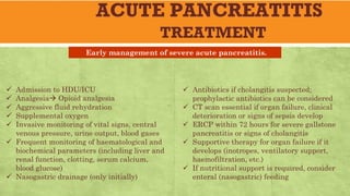 ACUTE PANCREATITIS
TREATMENT
ü Admission to HDU/ICU
ü Analgesia Opioid analgesia
ü Aggressive fluid rehydration
ü Supplemental oxygen
ü Invasive monitoring of vital signs, central
venous pressure, urine output, blood gases
ü Frequent monitoring of haematological and
biochemical parameters (including liver and
renal function, clotting, serum calcium,
blood glucose)
ü Nasogastric drainage (only initially)
ü Antibiotics if cholangitis suspected;
prophylactic antibiotics can be considered
ü CT scan essential if organ failure, clinical
deterioration or signs of sepsis develop
ü ERCP within 72 hours for severe gallstone
pancreatitis or signs of cholangitis
ü Supportive therapy for organ failure if it
develops (inotropes, ventilatory support,
haemofiltration, etc.)
ü If nutritional support is required, consider
enteral (nasogastric) feeding
Early management of severe acute pancreatitis.
 