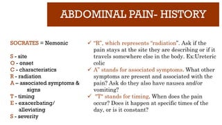 ABDOMINAL PAIN- HISTORY
SOCRATES = Nemonic
S - site
O - onset
C - characteristics
R - radiation
A – associated symptoms &
signs
T - timing
E - exacerbating/
alleviating
S - severity
✓ “R”, which represents “radiation”. Ask if the
pain stays at the site they are describing or if it
travels somewhere else in the body. Ex:Ureteric
colic
✓ A” stands for associated symptoms. What other
symptoms are present and associated with the
pain? Ask do they also have nausea and/or
vomiting?
✓ "T" stands for timing. When does the pain
occur? Does it happen at specific times of the
day, or is it constant?
 