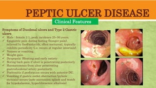 PEPTIC ULCER DISEASE
Clinical Features
Symptoms of Duodenal ulcers and Type 2 Gastric
ulcers
Male : female 1:1, peak incidence 25–50 years.
Epigastric pain during fasting (hunger pain),
relieved by food/antacids, often nocturnal, typically
exhibits periodicity (i.e. recurs at regular intervals).
Nausea or vomiting.
Weight gain.
Dyspepsia: Bloating and early satiety
Boring back pain if ulcer is penetrating posteriorly
Haematemesis from ulcer penetrating
gastroduodenal artery posteriorly.
Peritonitis if perforation occurs with anterior DU.
Vomiting if gastric outlet obstruction (pyloric
stenosis) occurs (note succussion splash and watch
for hypokalaemic, hypochloraemic alkalosis).
 