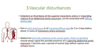 • Embolism or thrombosis of the superior mesenteric artery or impending
rupture of an abdominal aortic aneurysm, can be associated with diffuse,
severe pain.
• Pain is mild continuous or of cramping diffuse type for 2 or 3 days before
bleed, in cases of mesenteric artery occlusion.
• Abdominal pain with radiation to the sacral region, flank, or genitalia
should always signal the possible presence of a rupturing abdominal aortic
aneurysm, it persists over a period of several days before rupture and
collapse occur.
 