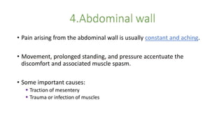 • Pain arising from the abdominal wall is usually constant and aching.
• Movement, prolonged standing, and pressure accentuate the
discomfort and associated muscle spasm.
• Some important causes:
 Traction of mesentery
 Trauma or infection of muscles
 