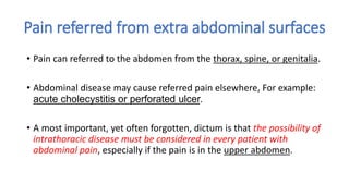 Pain referred from extra abdominal surfaces
• Pain can referred to the abdomen from the thorax, spine, or genitalia.
• Abdominal disease may cause referred pain elsewhere, For example:
acute cholecystitis or perforated ulcer.
• A most important, yet often forgotten, dictum is that the possibility of
intrathoracic disease must be considered in every patient with
abdominal pain, especially if the pain is in the upper abdomen.
 