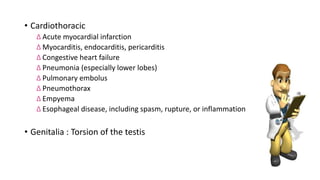• Cardiothoracic
∆ Acute myocardial infarction
∆ Myocarditis, endocarditis, pericarditis
∆ Congestive heart failure
∆ Pneumonia (especially lower lobes)
∆ Pulmonary embolus
∆ Pneumothorax
∆ Empyema
∆ Esophageal disease, including spasm, rupture, or inflammation
• Genitalia : Torsion of the testis
 