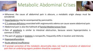 ∞ Whenever the cause of abdominal pain is obscure, a metabolic origin always must be
considered.
∞ Hyperlipidemia may be accompanied by pancreatitis.
∞ C’1 esterase deficiency associated with angioneurotic edema can cause severe abdominal pain
∞ Abdominal pain is also the hallmark of familial Mediterranean fever.
∞ Pain of porphyria is similar to intestinal obstruction, because severe hyperperistalsis is
common in them.
∞ The pain of uremia or diabetes is nonspecific, frequently shifts in location and intensity.
∞ Hyperparathyroidism
∞ Acute adrenal insufficiency
∞ If prompt correction of the metabolic abnormality does not lead to resolution of abdominal
pain then an underlying organic problem should be suspected.
 