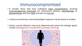 Immunocompromised
• It includes those who have undergone organ transplantation; receiving
immunosuppressive treatments for autoimmune diseases, chemotherapy, or
glucocorticoids; who have AIDS; and who are very old.
• In these circumstances, normal physiologic responses may be absent or masked.
• Certain unusual infections may cause abdominal pain where the etiologic agents
include cytomegalovirus, mycobacteria, protozoa, and fungi.
 