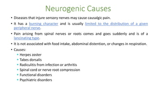 • Diseases that injure sensory nerves may cause causalgic pain.
• It has a burning character and is usually limited to the distribution of a given
peripheral nerve.
• Pain arising from spinal nerves or roots comes and goes suddenly and is of a
lancinating type.
• It is not associated with food intake, abdominal distention, or changes in respiration.
• Causes:
 Herpes zoster
 Tabes dorsalis
 Radiculitis from infection or arthritis
 Spinal cord or nerve root compression
 Functional disorders
 Psychiatric disorders
 