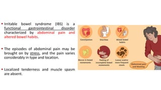  Irritable bowel syndrome (IBS) is a
functional gastrointestinal disorder
characterized by abdominal pain and
altered bowel habits.
 The episodes of abdominal pain may be
brought on by stress, and the pain varies
considerably in type and location.
 Localized tenderness and muscle spasm
are absent.
 