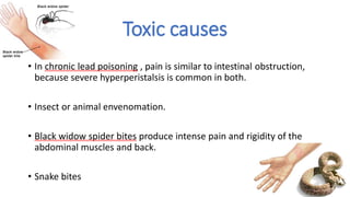 Toxic causes
• In chronic lead poisoning , pain is similar to intestinal obstruction,
because severe hyperperistalsis is common in both.
• Insect or animal envenomation.
• Black widow spider bites produce intense pain and rigidity of the
abdominal muscles and back.
• Snake bites
 