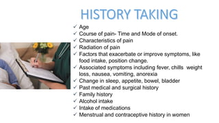  Age
 Course of pain- Time and Mode of onset.
 Characteristics of pain
 Radiation of pain
 Factors that exacerbate or improve symptoms, like
food intake, position change.
 Associated symptoms including fever, chills weight
loss, nausea, vomiting, anorexia
 Change in sleep, appetite, bowel, bladder
 Past medical and surgical history
 Family history
 Alcohol intake
 Intake of medications
 Menstrual and contraceptive history in women
 